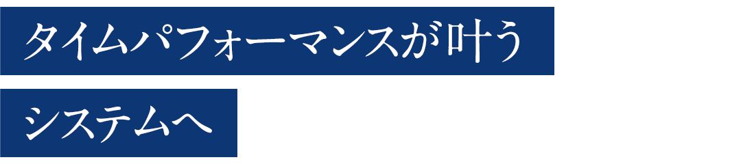 タイムパフォーマンスが叶うシステムへ